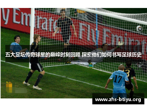五大足坛传奇球星的巅峰时刻回顾 探索他们如何书写足球历史