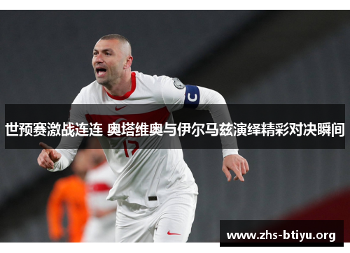 世预赛激战连连 奥塔维奥与伊尔马兹演绎精彩对决瞬间