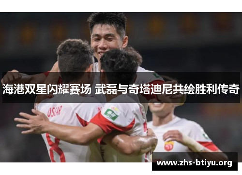 海港双星闪耀赛场 武磊与奇塔迪尼共绘胜利传奇
