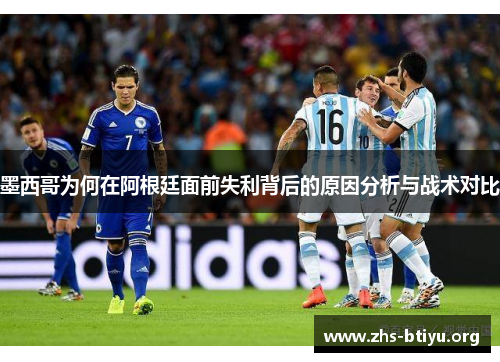 墨西哥为何在阿根廷面前失利背后的原因分析与战术对比