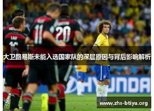 大卫路易斯未能入选国家队的深层原因与背后影响解析