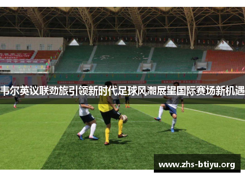 韦尔英议联劲旅引领新时代足球风潮展望国际赛场新机遇 韦尔英议联劲旅引领新时代足球风潮展望国际赛场新机遇