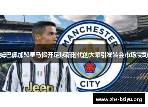 姆巴佩加盟皇马揭开足球新时代的大幕引发转会市场震动