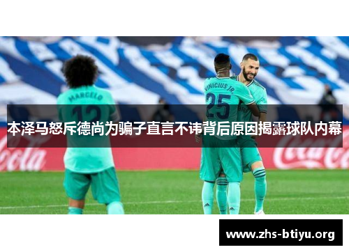 本泽马怒斥德尚为骗子直言不讳背后原因揭露球队内幕